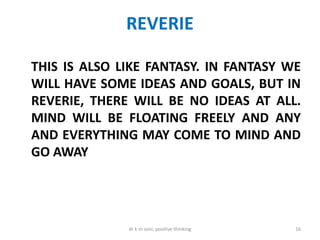 REVERIE
THIS IS ALSO LIKE FANTASY. IN FANTASY WE
WILL HAVE SOME IDEAS AND GOALS, BUT IN
REVERIE, THERE WILL BE NO IDEAS AT ALL.
MIND WILL BE FLOATING FREELY AND ANY
AND EVERYTHING MAY COME TO MIND AND
GO AWAY
16dr k m soni, positive thinking
 