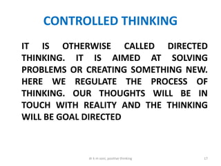 CONTROLLED THINKING
IT IS OTHERWISE CALLED DIRECTED
THINKING. IT IS AIMED AT SOLVING
PROBLEMS OR CREATING SOMETHING NEW.
HERE WE REGULATE THE PROCESS OF
THINKING. OUR THOUGHTS WILL BE IN
TOUCH WITH REALITY AND THE THINKING
WILL BE GOAL DIRECTED
17dr k m soni, positive thinking
 