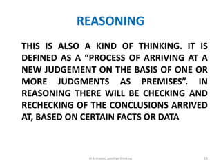 REASONING
THIS IS ALSO A KIND OF THINKING. IT IS
DEFINED AS A “PROCESS OF ARRIVING AT A
NEW JUDGEMENT ON THE BASIS OF ONE OR
MORE JUDGMENTS AS PREMISES”. IN
REASONING THERE WILL BE CHECKING AND
RECHECKING OF THE CONCLUSIONS ARRIVED
AT, BASED ON CERTAIN FACTS OR DATA
19dr k m soni, positive thinking
 