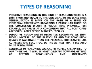 TYPES OF REASONING
• INDUCTIVE REASONING: IN THIS KIND OF REASONING THERE IS A
SHIFT FROM INDIVIDUAL TO THE UNIVERSAL; IN THE SENSE THAT,
GENERALIZATION IS MADE ON THE BASIS OF A SERIES OF
INDIVIDUAL EXPERIENCES REGARDING A PARTICULAR THING. SO
THE CONCLUSION DRAWN IS WIDER THAN PREMISES. FOR
EXAMPLE, WE ARRIVE AT A CONCLUSION THAT ALL POLITICIANS
ARE SELFISH AFTER SEEING MANY POLITICIANS
• DEDUCTIVE REASONING: IN DEDUCTIVE REASONING WE SHIFT
FROM UNIVERSAL TO THE PARTICULAR AND THE CONCLUSION
DRAWN IS NARROWER THAN THE PREMISES. FOR EXAMPLE, ALL
ACTRESSES ARE BEAUTIFUL. SO THE ACTRESS THAT I SEE ALSO
MUST BE BEAUTIFUL
• GENERALLY IN REASONING LOGICAL PRINCIPLES ARE APPLIED TO
OUR THINKING. IT WILL BE MOST DIRECTED TOWARDS GETTING
AT CERTAIN CONCLUSIONS AND INFERENCES
20dr k m soni, positive thinking
 