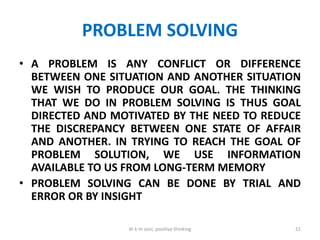 PROBLEM SOLVING
• A PROBLEM IS ANY CONFLICT OR DIFFERENCE
BETWEEN ONE SITUATION AND ANOTHER SITUATION
WE WISH TO PRODUCE OUR GOAL. THE THINKING
THAT WE DO IN PROBLEM SOLVING IS THUS GOAL
DIRECTED AND MOTIVATED BY THE NEED TO REDUCE
THE DISCREPANCY BETWEEN ONE STATE OF AFFAIR
AND ANOTHER. IN TRYING TO REACH THE GOAL OF
PROBLEM SOLUTION, WE USE INFORMATION
AVAILABLE TO US FROM LONG-TERM MEMORY
• PROBLEM SOLVING CAN BE DONE BY TRIAL AND
ERROR OR BY INSIGHT
21dr k m soni, positive thinking
 