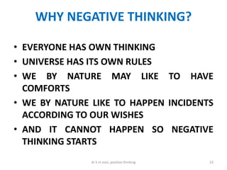 WHY NEGATIVE THINKING?
• EVERYONE HAS OWN THINKING
• UNIVERSE HAS ITS OWN RULES
• WE BY NATURE MAY LIKE TO HAVE
COMFORTS
• WE BY NATURE LIKE TO HAPPEN INCIDENTS
ACCORDING TO OUR WISHES
• AND IT CANNOT HAPPEN SO NEGATIVE
THINKING STARTS
23dr k m soni, positive thinking
 