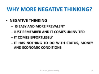 WHY MORE NEGATIVE THINKING?
• NEGATIVE THINKING
– IS EASY AND MORE PREVALENT
– JUST REMEMBER AND IT COMES UNINVITED
– IT COMES EFFORTLESSLY
– IT HAS NOTHING TO DO WITH STATUS, MONEY
AND ECONOMIC CONDITIONS
24dr k m soni, positive thinking
 