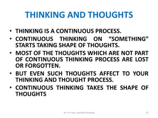 THINKING AND THOUGHTS
• THINKING IS A CONTINUOUS PROCESS.
• CONTINUOUS THINKING ON “SOMETHING”
STARTS TAKING SHAPE OF THOUGHTS.
• MOST OF THE THOUGHTS WHICH ARE NOT PART
OF CONTINUOUS THINKING PROCESS ARE LOST
OR FORGOTTEN.
• BUT EVEN SUCH THOUGHTS AFFECT TO YOUR
THINKING AND THOUGHT PROCESS.
• CONTINUOUS THINKING TAKES THE SHAPE OF
THOUGHTS
25dr k m soni, positive thinking
 