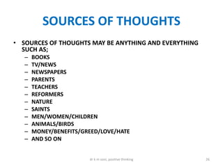 SOURCES OF THOUGHTS
• SOURCES OF THOUGHTS MAY BE ANYTHING AND EVERYTHING
SUCH AS;
– BOOKS
– TV/NEWS
– NEWSPAPERS
– PARENTS
– TEACHERS
– REFORMERS
– NATURE
– SAINTS
– MEN/WOMEN/CHILDREN
– ANIMALS/BIRDS
– MONEY/BENEFITS/GREED/LOVE/HATE
– AND SO ON
26dr k m soni, positive thinking
 