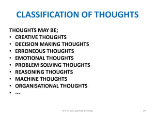 CLASSIFICATION OF THOUGHTS
THOUGHTS MAY BE;
• CREATIVE THOUGHTS
• DECISION MAKING THOUGHTS
• ERRONEOUS THOUGHTS
• EMOTIONAL THOUGHTS
• PROBLEM SOLVING THOUGHTS
• REASONING THOUGHTS
• MACHINE THOUGHTS
• ORGANISATIONAL THOUGHTS
• ---
29dr k m soni, positive thinking
 