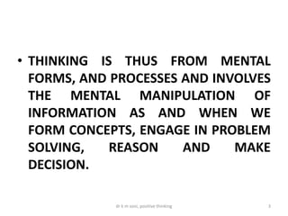 • THINKING IS THUS FROM MENTAL
FORMS, AND PROCESSES AND INVOLVES
THE MENTAL MANIPULATION OF
INFORMATION AS AND WHEN WE
FORM CONCEPTS, ENGAGE IN PROBLEM
SOLVING, REASON AND MAKE
DECISION.
3dr k m soni, positive thinking
 