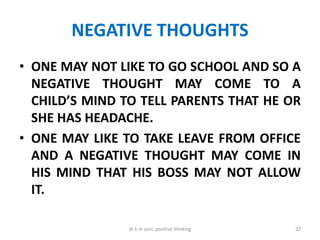 NEGATIVE THOUGHTS
• ONE MAY NOT LIKE TO GO SCHOOL AND SO A
NEGATIVE THOUGHT MAY COME TO A
CHILD’S MIND TO TELL PARENTS THAT HE OR
SHE HAS HEADACHE.
• ONE MAY LIKE TO TAKE LEAVE FROM OFFICE
AND A NEGATIVE THOUGHT MAY COME IN
HIS MIND THAT HIS BOSS MAY NOT ALLOW
IT.
32dr k m soni, positive thinking
 
