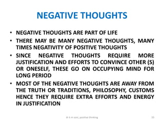 NEGATIVE THOUGHTS
• NEGATIVE THOUGHTS ARE PART OF LIFE
• THERE MAY BE MANY NEGATIVE THOUGHTS, MANY
TIMES NEGATIVITY OF POSITIVE THOUGHTS
• SINCE NEGATIVE THOUGHTS REQUIRE MORE
JUSTIFICATION AND EFFORTS TO CONVINCE OTHER (S)
OR ONESELF, THESE GO ON OCCUPYING MIND FOR
LONG PERIOD
• MOST OF THE NEGATIVE THOUGHTS ARE AWAY FROM
THE TRUTH OR TRADITIONS, PHILOSOPHY, CUSTOMS
HENCE THEY REQUIRE EXTRA EFFORTS AND ENERGY
IN JUSTIFICATION
33dr k m soni, positive thinking
 