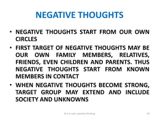 NEGATIVE THOUGHTS
• NEGATIVE THOUGHTS START FROM OUR OWN
CIRCLES
• FIRST TARGET OF NEGATIVE THOUGHTS MAY BE
OUR OWN FAMILY MEMBERS, RELATIVES,
FRIENDS, EVEN CHILDREN AND PARENTS. THUS
NEGATIVE THOUGHTS START FROM KNOWN
MEMBERS IN CONTACT
• WHEN NEGATIVE THOUGHTS BECOME STRONG,
TARGET GROUP MAY EXTEND AND INCLUDE
SOCIETY AND UNKNOWNS
34dr k m soni, positive thinking
 