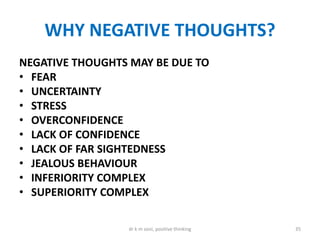WHY NEGATIVE THOUGHTS?
NEGATIVE THOUGHTS MAY BE DUE TO
• FEAR
• UNCERTAINTY
• STRESS
• OVERCONFIDENCE
• LACK OF CONFIDENCE
• LACK OF FAR SIGHTEDNESS
• JEALOUS BEHAVIOUR
• INFERIORITY COMPLEX
• SUPERIORITY COMPLEX
35dr k m soni, positive thinking
 