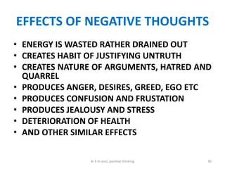 EFFECTS OF NEGATIVE THOUGHTS
• ENERGY IS WASTED RATHER DRAINED OUT
• CREATES HABIT OF JUSTIFYING UNTRUTH
• CREATES NATURE OF ARGUMENTS, HATRED AND
QUARREL
• PRODUCES ANGER, DESIRES, GREED, EGO ETC
• PRODUCES CONFUSION AND FRUSTATION
• PRODUCES JEALOUSY AND STRESS
• DETERIORATION OF HEALTH
• AND OTHER SIMILAR EFFECTS
36dr k m soni, positive thinking
 