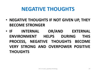 NEGATIVE THOUGHTS
• NEGATIVE THOUGHTS IF NOT GIVEN UP, THEY
BECOME STRONGER
• IF INTERNAL OR/AND EXTERNAL
ENVIRONMENT HELPS DURING THIS
PROCESS, NEGATIVE THOUGHTS BECOME
VERY STRONG AND OVERPOWER POSITIVE
THOUGHTS
37dr k m soni, positive thinking
 