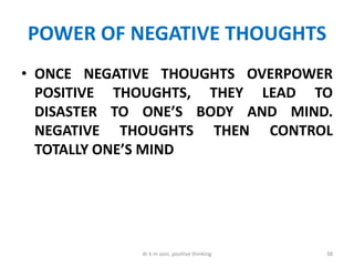 POWER OF NEGATIVE THOUGHTS
• ONCE NEGATIVE THOUGHTS OVERPOWER
POSITIVE THOUGHTS, THEY LEAD TO
DISASTER TO ONE’S BODY AND MIND.
NEGATIVE THOUGHTS THEN CONTROL
TOTALLY ONE’S MIND
38dr k m soni, positive thinking
 
