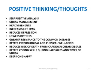 POSITIVE THINKING/THOUGHTS
• SELF POSITIVE ANALYSIS
• STRESS MANAGEMENT
• HEALTH BENEFITS
• INCREASES LIFE SPAN
• REDUCES DEPRESSION
• LOWERS DISTRESS
• GREATER RESISTANCE TO THE COMMON DISEASES
• BETTER PSYCHOLOGICAL AND PHYSICAL WELL-BEING
• REDUCES RISK OF DEATH FROM CARDIOVASCULAR DISEASE
• BETTER COPING SKILLS DURING HARDSHIPS AND TIMES OF
STRESS
• KEEPS ONE HAPPY
42dr k m soni, positive thinking
 