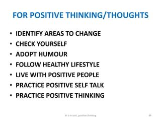 FOR POSITIVE THINKING/THOUGHTS
• IDENTIFY AREAS TO CHANGE
• CHECK YOURSELF
• ADOPT HUMOUR
• FOLLOW HEALTHY LIFESTYLE
• LIVE WITH POSITIVE PEOPLE
• PRACTICE POSITIVE SELF TALK
• PRACTICE POSITIVE THINKING
44dr k m soni, positive thinking
 