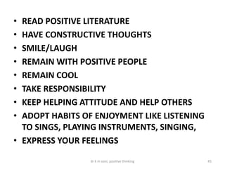 • READ POSITIVE LITERATURE
• HAVE CONSTRUCTIVE THOUGHTS
• SMILE/LAUGH
• REMAIN WITH POSITIVE PEOPLE
• REMAIN COOL
• TAKE RESPONSIBILITY
• KEEP HELPING ATTITUDE AND HELP OTHERS
• ADOPT HABITS OF ENJOYMENT LIKE LISTENING
TO SINGS, PLAYING INSTRUMENTS, SINGING,
• EXPRESS YOUR FEELINGS
45dr k m soni, positive thinking
 