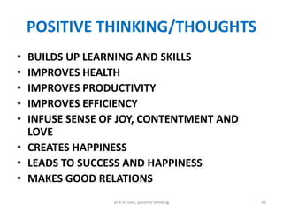 POSITIVE THINKING/THOUGHTS
• BUILDS UP LEARNING AND SKILLS
• IMPROVES HEALTH
• IMPROVES PRODUCTIVITY
• IMPROVES EFFICIENCY
• INFUSE SENSE OF JOY, CONTENTMENT AND
LOVE
• CREATES HAPPINESS
• LEADS TO SUCCESS AND HAPPINESS
• MAKES GOOD RELATIONS
46dr k m soni, positive thinking
 