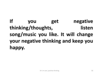 dr k m soni, positive thinking 50
If you get negative
thinking/thoughts, listen
song/music you like. It will change
your negative thinking and keep you
happy.
 