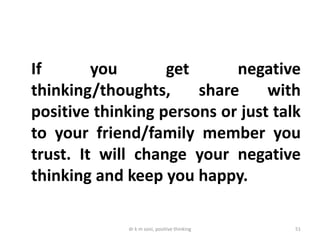 dr k m soni, positive thinking 51
If you get negative
thinking/thoughts, share with
positive thinking persons or just talk
to your friend/family member you
trust. It will change your negative
thinking and keep you happy.
 