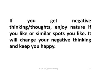 dr k m soni, positive thinking 53
If you get negative
thinking/thoughts, enjoy nature if
you like or similar spots you like. It
will change your negative thinking
and keep you happy.
 