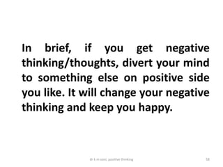 dr k m soni, positive thinking 58
In brief, if you get negative
thinking/thoughts, divert your mind
to something else on positive side
you like. It will change your negative
thinking and keep you happy.
 