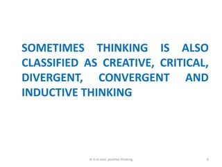 SOMETIMES THINKING IS ALSO
CLASSIFIED AS CREATIVE, CRITICAL,
DIVERGENT, CONVERGENT AND
INDUCTIVE THINKING
6dr k m soni, positive thinking
 