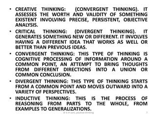 • CREATIVE THINKING: (CONVERGENT THINKING). IT
ASSESSES THE WORTH AND VALIDITY OF SOMETHING
EXISTENT INVOLVING PRECISE, PERSISTENT, OBJECTIVE
ANALYSIS.
• CRITICAL THINKING: (DIVERGENT THINKING). IT
GENERATES SOMETHING NEW OR DIFFERENT. IT INVOLVES
HAVING A DIFFERENT IDEA THAT WORKS AS WELL OR
BETTER THAN PREVIOUS IDEAS.
• CONVERGENT THINKING: THIS TYPE OF THINKING IS
COGNITIVE PROCESSING OF INFORMATION AROUND A
COMMON POINT, AN ATTEMPT TO BRING THOUGHTS
FROM DIFFERENT DIRECTIONS INTO A UNION OR
COMMON CONCLUSION.
• DIVERGENT THINKING: THIS TYPE OF THINKING STARTS
FROM A COMMON POINT AND MOVES OUTWARD INTO A
VARIETY OF PERSPECTIVES.
• INDUCTIVE THINKING: THIS IS THE PROCESS OF
REASONING FROM PARTS TO THE WHOLE, FROM
EXAMPLES TO GENERALIZATIONS.
7dr k m soni, positive thinking
 