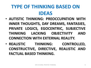 TYPE OF THINKING BASED ON
IDEAS
• AUTISTIC THINKING: PREOCCUPATION WITH
INNER THOUGHTS, DAY DREAMS, FANTASIES,
PRIVATE LOGICS, EGOCENTRIC, SUBJECTIVE
THINKING LACKING OBJECTIVITY AND
CONNECTION WITH EXTERNAL REALITY.
• REALISTIC THINKING: CONTROLLED,
CONSTRUCTIVE, DIRECTIVE, REALISTIC AND
FACTUAL BASED THINKING.
8DR K M SONI, POSITIVE THINKING
 