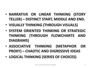 • NARRATIVE OR LINEAR THINKING (STORY
TELLER) – DISTINCT START, MIDDLE AND END.
• VISUALLY THINKING (THROUGH VISUALS)
• SYSTEM ORIENTED THINKING OR STRATEGIC
THINKING (THROUGH FLOWCHARTS AND
DIAGRAMS)
• ASSOCIATIVE THINKING (METAPHOR OR
PROXY) – CHAOTIC AND DIGRESSIVE IDEAS
• LOGICAL THINKING (SERIES OF CHOICES)
9DR K M SONI, POSITIVE THINKING
 