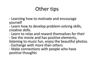 Other tips
- Learning how to motivate and encourage
yourself
- Learn how to develop problem-solving skills,
creative skills.
- Learn to relax and reward themselves for their
- See the movie and has positive elements,
listening to music fun, enjoy the beautiful photos.
- Exchange with more than others
- Make connections with people who have
positive thoughts
 