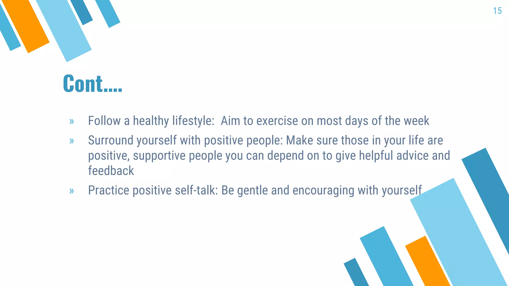Cont.…
» Follow a healthy lifestyle: Aim to exercise on most days of the week
» Surround yourself with positive people: Make sure those in your life are
positive, supportive people you can depend on to give helpful advice and
feedback
» Practice positive self-talk: Be gentle and encouraging with yourself
15
 
