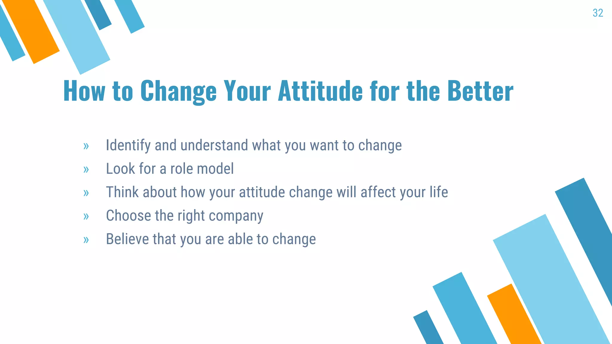 How to Change Your Attitude for the Better
» Identify and understand what you want to change
» Look for a role model
» Think about how your attitude change will affect your life
» Choose the right company
» Believe that you are able to change
32
 