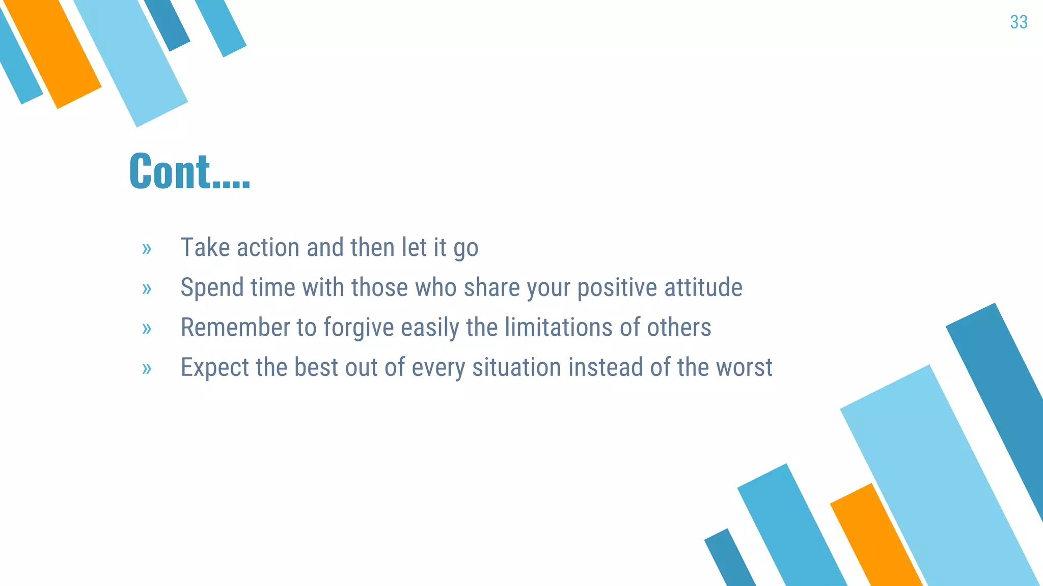 Cont.…
» Take action and then let it go
» Spend time with those who share your positive attitude
» Remember to forgive easily the limitations of others
» Expect the best out of every situation instead of the worst
33
 