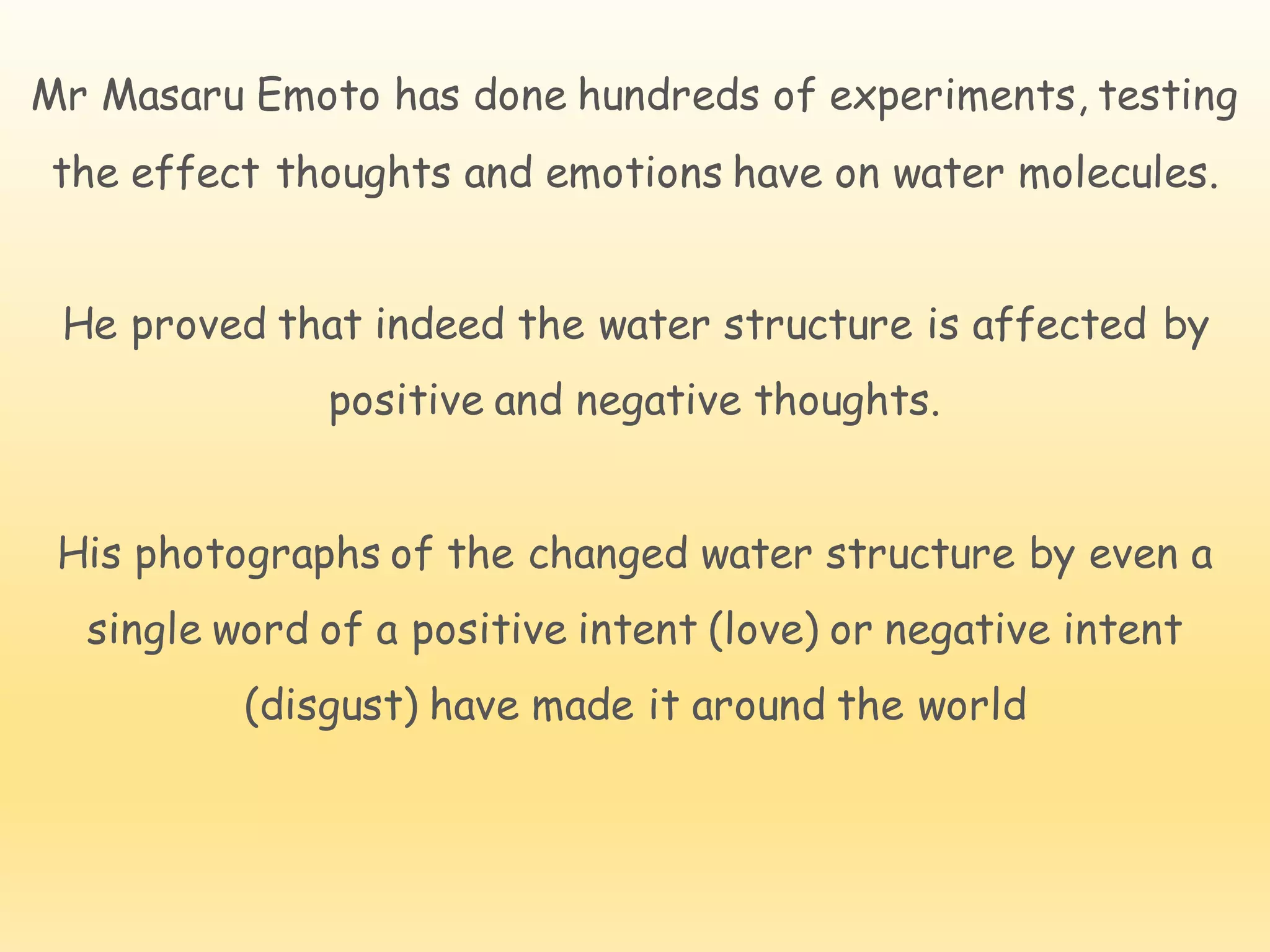 Mr Masaru Emoto has done hundreds of experiments, testing
the effect thoughts and emotions have on water molecules.
He proved that indeed the water structure is affected by
positive and negative thoughts.
His photographs of the changed water structure by even a
single word of a positive intent (love) or negative intent
(disgust) have made it around the world
 