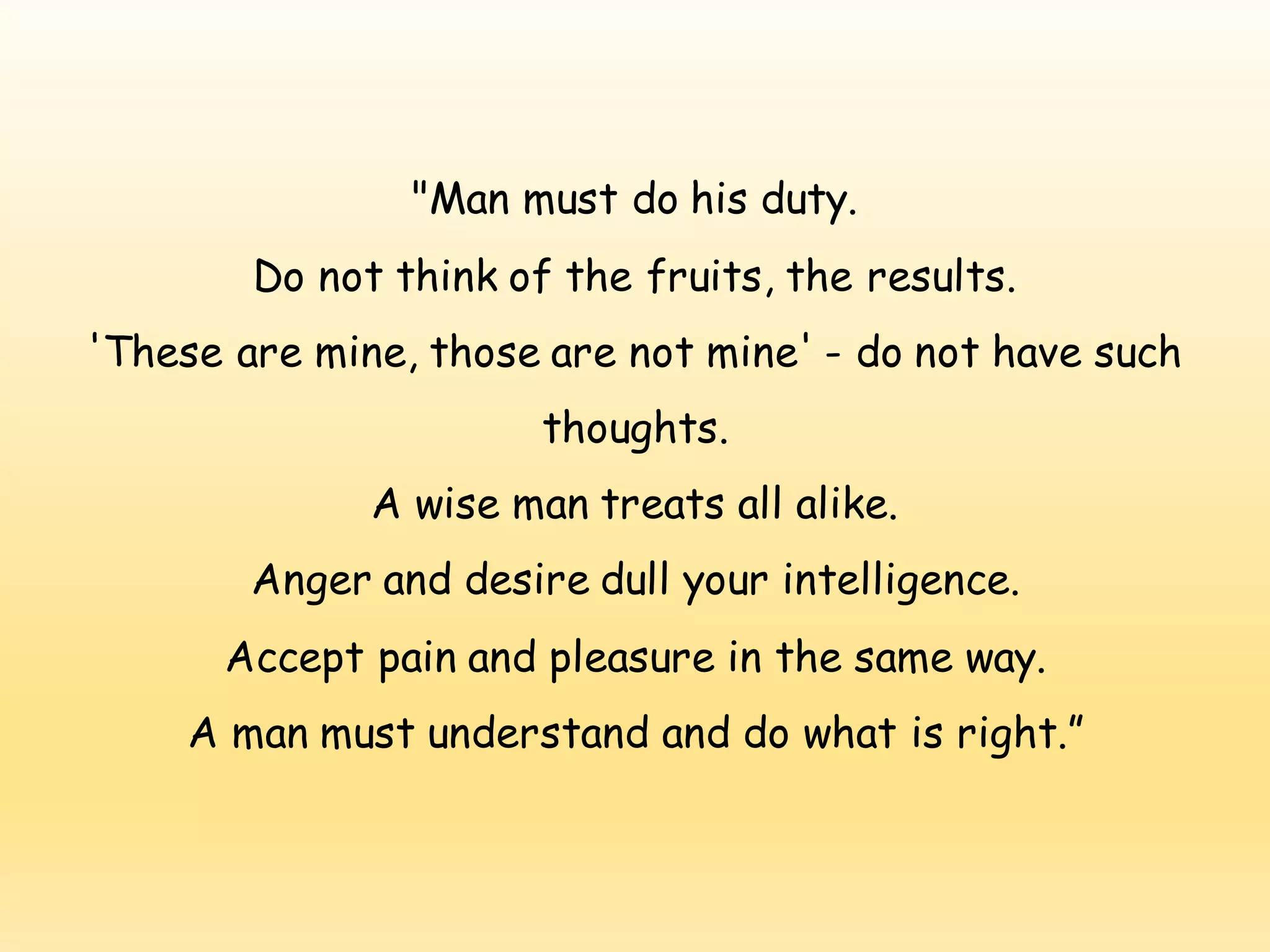 "Man must do his duty.
Do not think of the fruits, the results.
'These are mine, those are not mine' - do not have such
thoughts.
A wise man treats all alike.
Anger and desire dull your intelligence.
Accept pain and pleasure in the same way.
A man must understand and do what is right.”
 