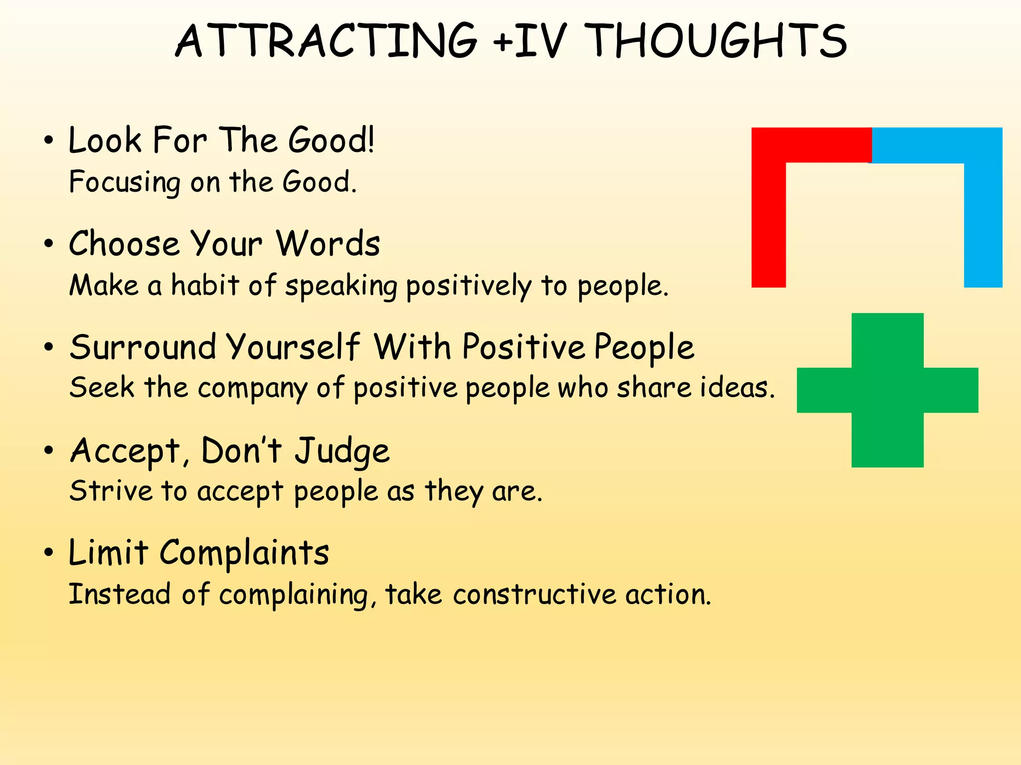 ATTRACTING +IV THOUGHTS
• Look For The Good!
Focusing on the Good.
• Choose Your Words
Make a habit of speaking positively to people.
• Surround Yourself With Positive People
Seek the company of positive people who share ideas.
• Accept, Don’t Judge
Strive to accept people as they are.
• Limit Complaints
Instead of complaining, take constructive action.
 