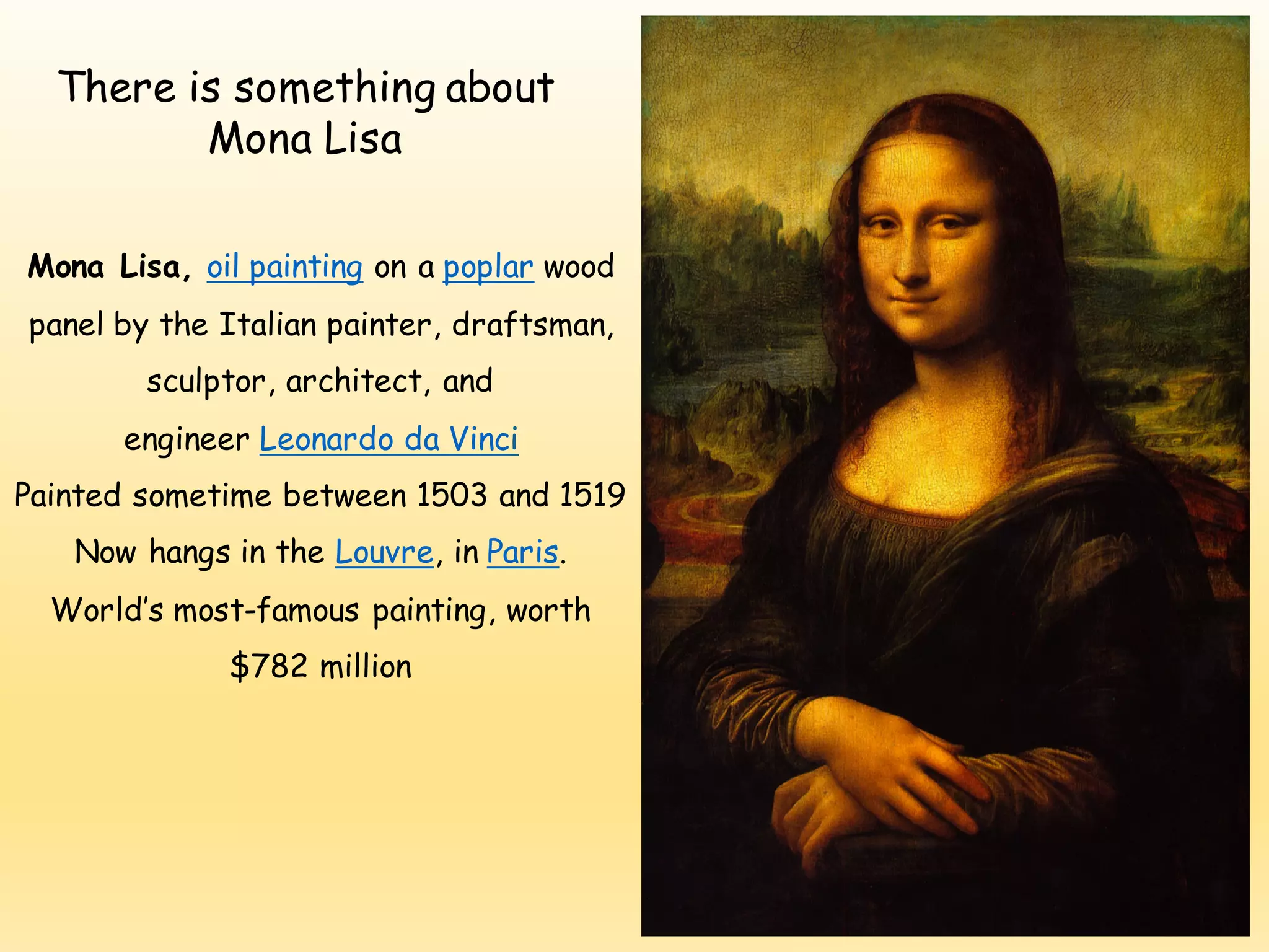 There is something about
Mona Lisa
Mona Lisa, oil painting on a poplar wood
panel by the Italian painter, draftsman,
sculptor, architect, and
engineer Leonardo da Vinci
Painted sometime between 1503 and 1519
Now hangs in the Louvre, in Paris.
World’s most-famous painting, worth
$782 million
 