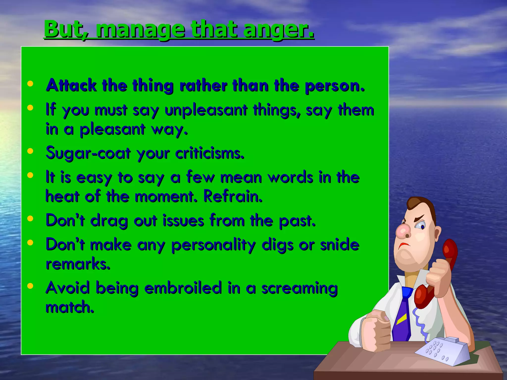 But, manage that anger. Attack the thing rather than the person. If you must say unpleasant things, say them in a pleasant way. Sugar-coat your criticisms. It is easy to say a few mean words in the heat of the moment. Refrain. Don’t drag out issues from the past. Don’t make any personality digs or snide remarks. Avoid being embroiled in a screaming  match. 