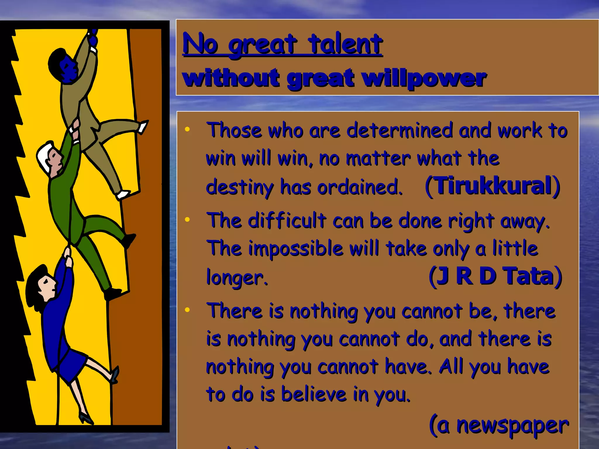No great talent   without great willpower Those who are determined and work to win will win, no matter what the destiny has ordained.   ( Tirukkural ) The difficult can be done right away. The impossible will take only a little longer.   ( J R D Tata ) There is nothing you cannot be, there is nothing you cannot do, and there is nothing you cannot have. All you have to do is believe in you.    (a newspaper advt) 