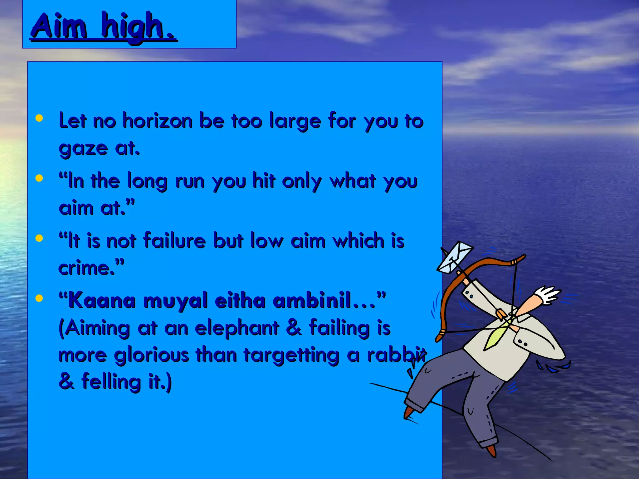 Aim high. Let no horizon be too large for you to gaze at. “ In the long run you hit only what you aim at.” “ It is not failure but low aim which is crime.” “ Kaana muyal eitha ambinil …” (Aiming at an elephant & failing is more glorious than targetting a rabbit & felling it.) 