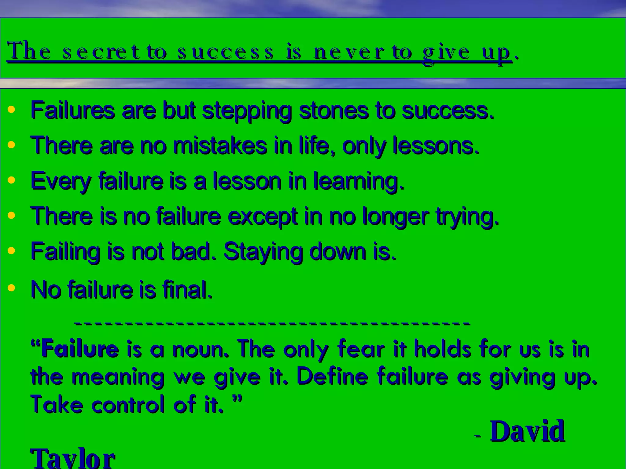 The secret to success is never to give up . Failures are but stepping stones to success.  There are no mistakes in life, only lessons.  Every failure is a lesson in learning. There is no failure except in no longer trying. Failing is not bad. Staying down is.  No failure is final.   ---------------------------------------  “ Failure  is a noun. The only fear it holds for us is in the meaning we give it. Define failure as giving up. Take control of it. ”     -  David Taylor 