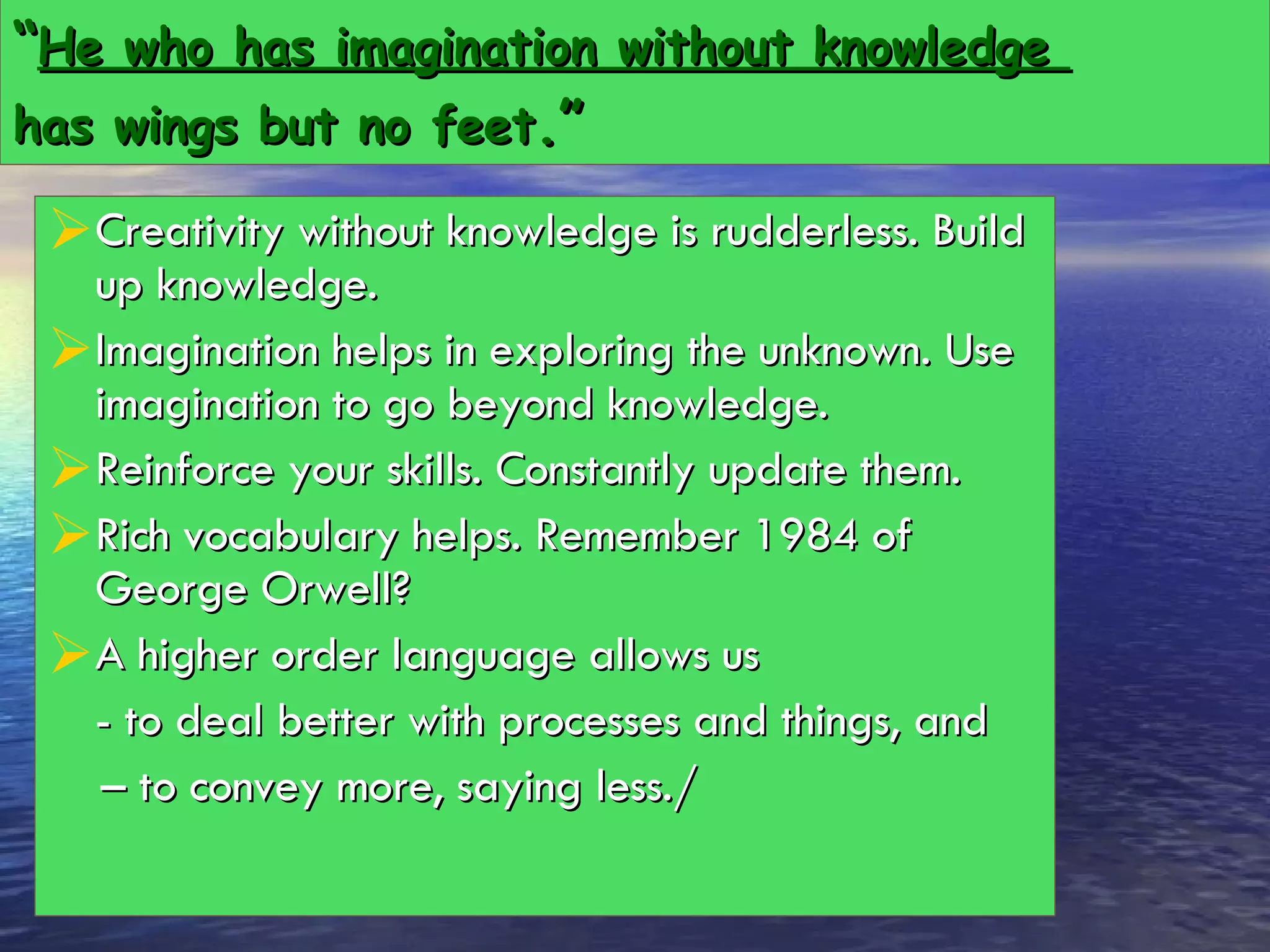 “ He who has imagination without knowledge  has wings but no feet .” Creativity without knowledge is rudderless. Build up knowledge.  Imagination helps in exploring the unknown. Use imagination to go beyond knowledge. Reinforce your skills. Constantly update them. Rich vocabulary helps. Remember 1984 of George Orwell? A higher order language allows us  - to deal better with processes and things, and  –  to convey more, saying less./ 
