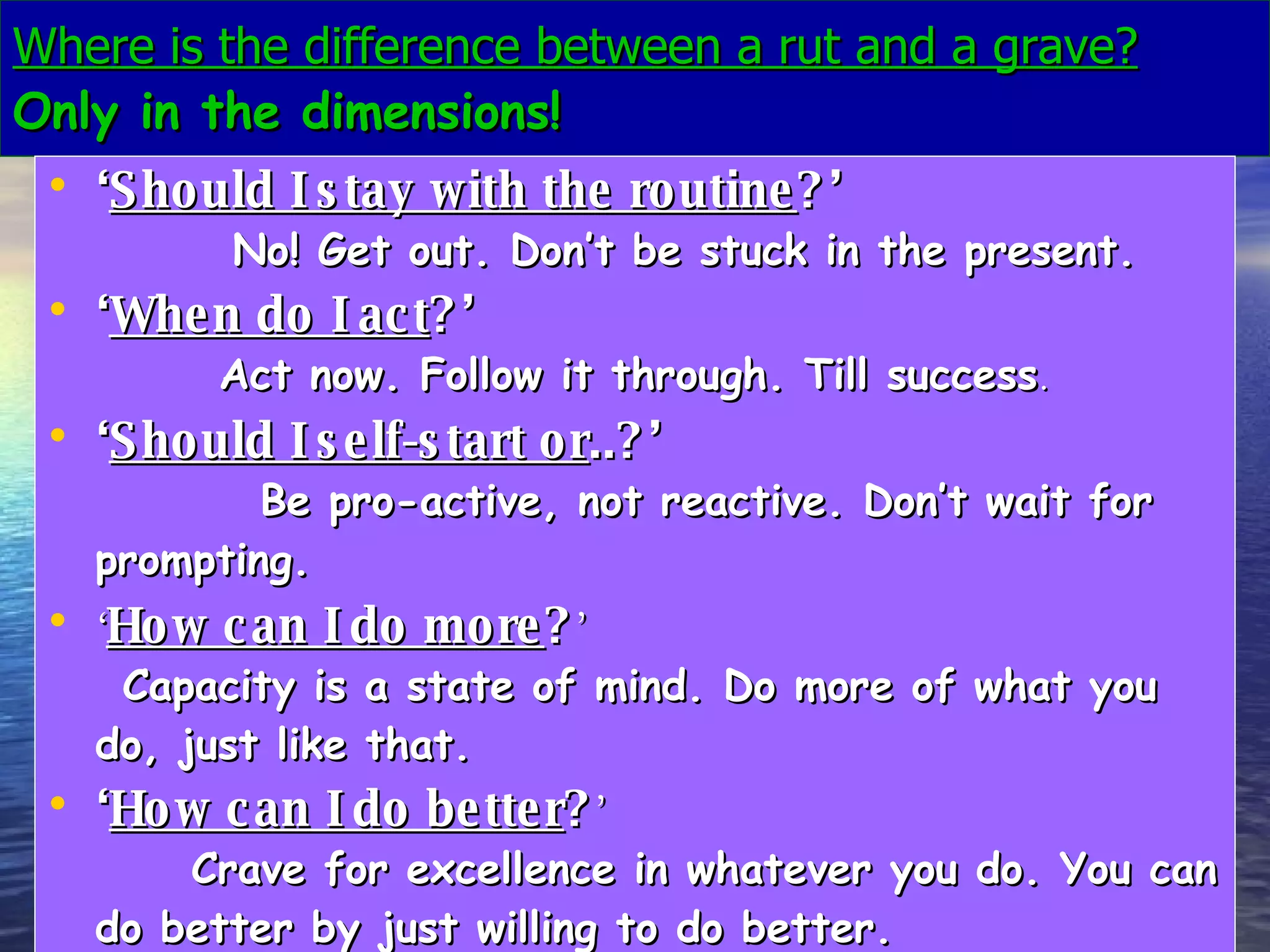 Where is the difference between a rut and a grave? Only in the dimensions! ‘ Should I stay with the routine ?’  No! Get out. Don’t be stuck in the present. ‘ When do I act ?’   Act now. Follow it through. Till success . ‘ Should I self-start or ..?’   Be pro-active, not reactive. Don’t wait for prompting.   ‘ How can I do more ? ’  Capacity is a state of mind. Do more of what you do, just like that.   ‘ How can I do better ? ’  Crave for excellence in whatever you do. You can do better by just willing to do better.   