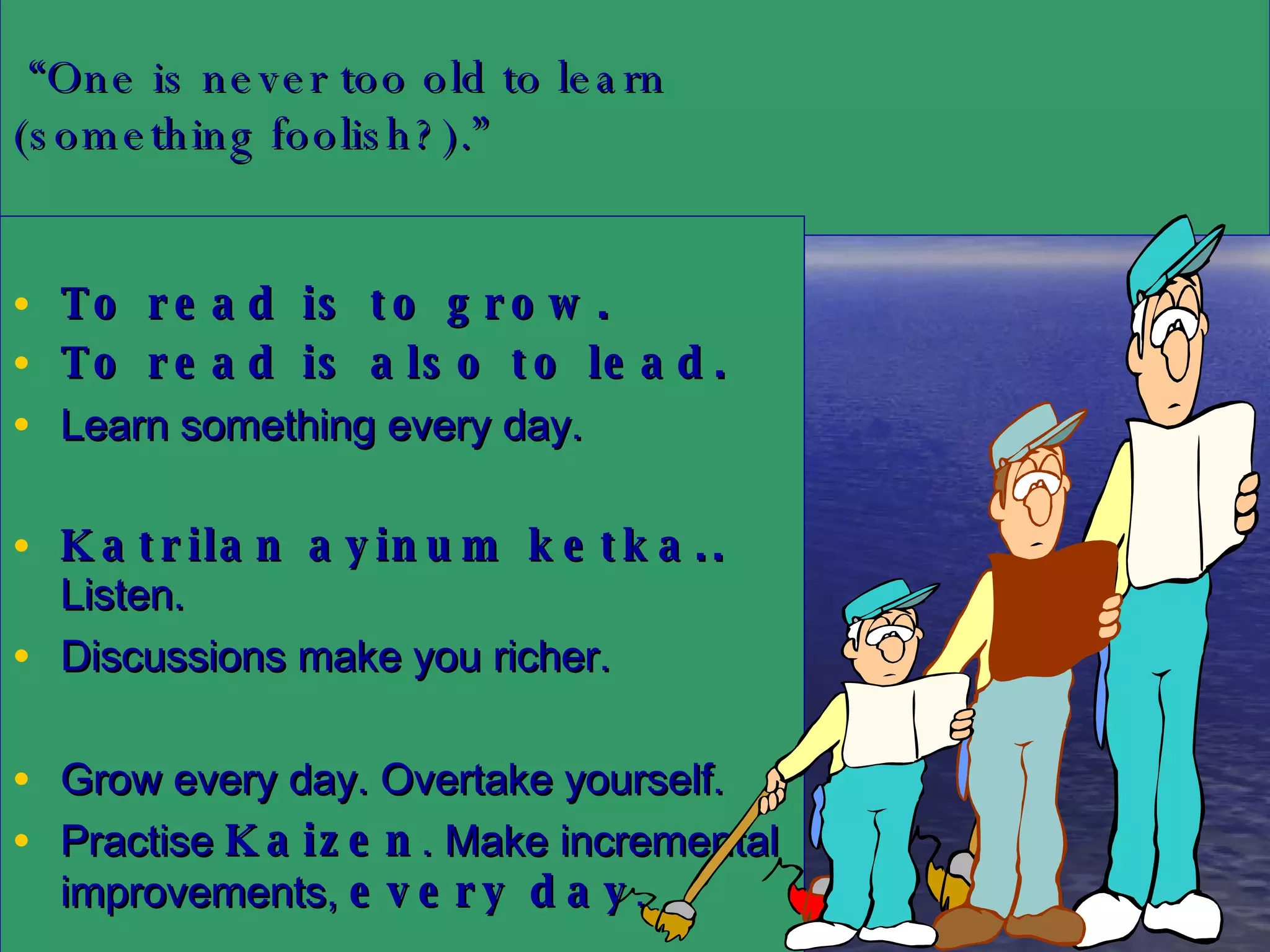   “ One is never too old to learn  (something foolish?).” To read is to grow.  To read is also to lead.   Learn something every day. Katrilan ayinum ketka..  Listen.  Discussions make you richer. Grow every day. Overtake yourself.  Practise  Kaizen . Make incremental improvements,  every day . 