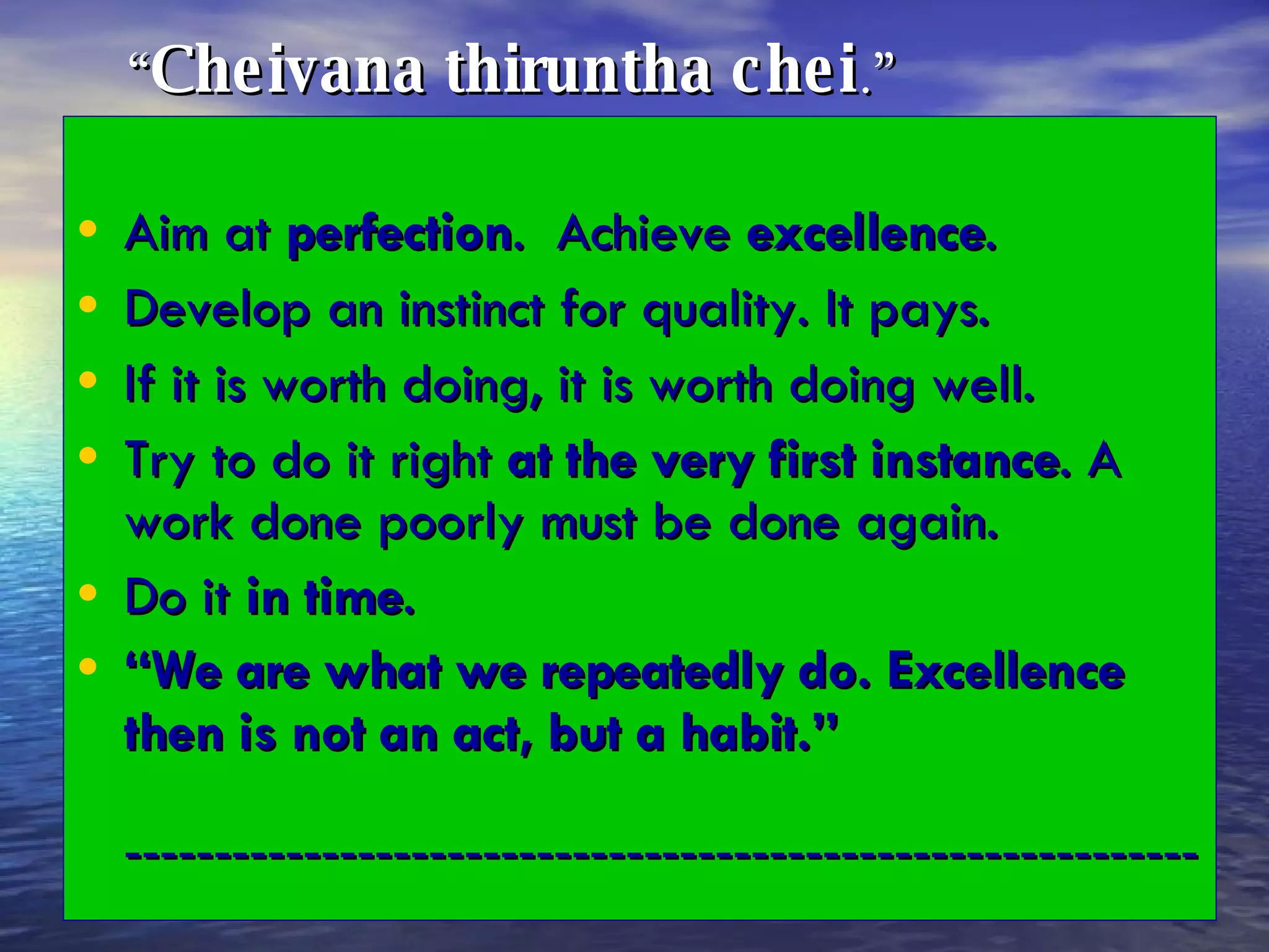   “ Cheivana thiruntha chei .”   Aim at  perfection .  Achieve  excellence . Develop an instinct for quality. It pays. If it is worth doing, it is worth doing well. Try to do it right  at the very first instance . A work done poorly must be done again. Do it  in time . “ We are what we repeatedly do. Excellence then is not an act, but a habit.”   ------------------------------------------------------------ 