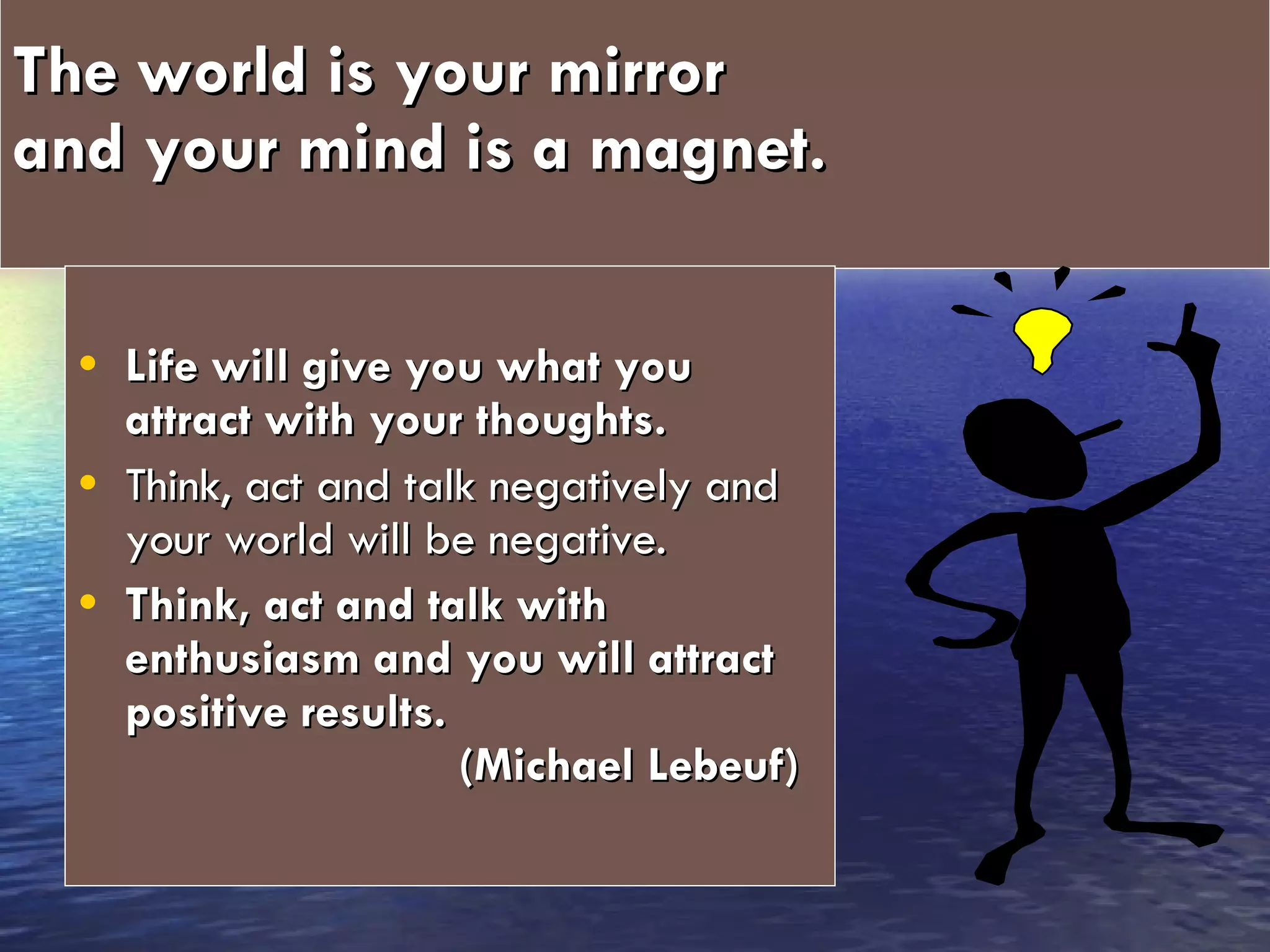 The world is your mirror  and your mind is a magnet.   Life will give you what you attract with your thoughts.   Think, act and talk negatively and your world will be negative.  Think, act and talk with enthusiasm and you will attract positive results.  (Michael Lebeuf) 