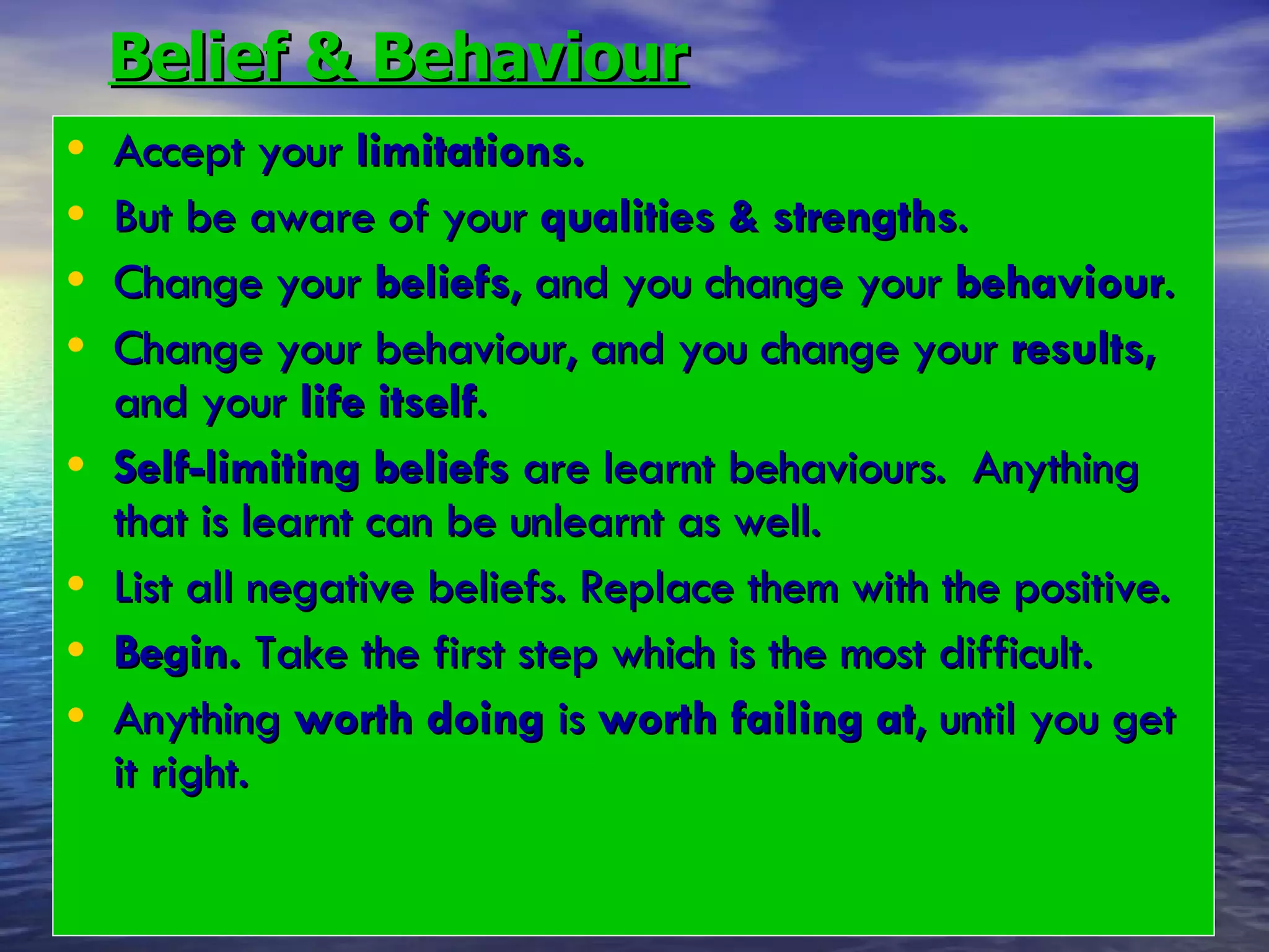 Belief & Behaviour Accept your  limitations. But be aware of your  qualities & strengths .  Change your  beliefs , and you change your  behaviour .  Change your behaviour, and you change your  results,  and your  life itself . Self-limiting beliefs  are learnt behaviours.  Anything that is learnt can be unlearnt as well.  List all negative beliefs. Replace them with the positive. Begin.  Take the first step which is the most difficult.  Anything  worth doing  is  worth failing at , until you get it right. 