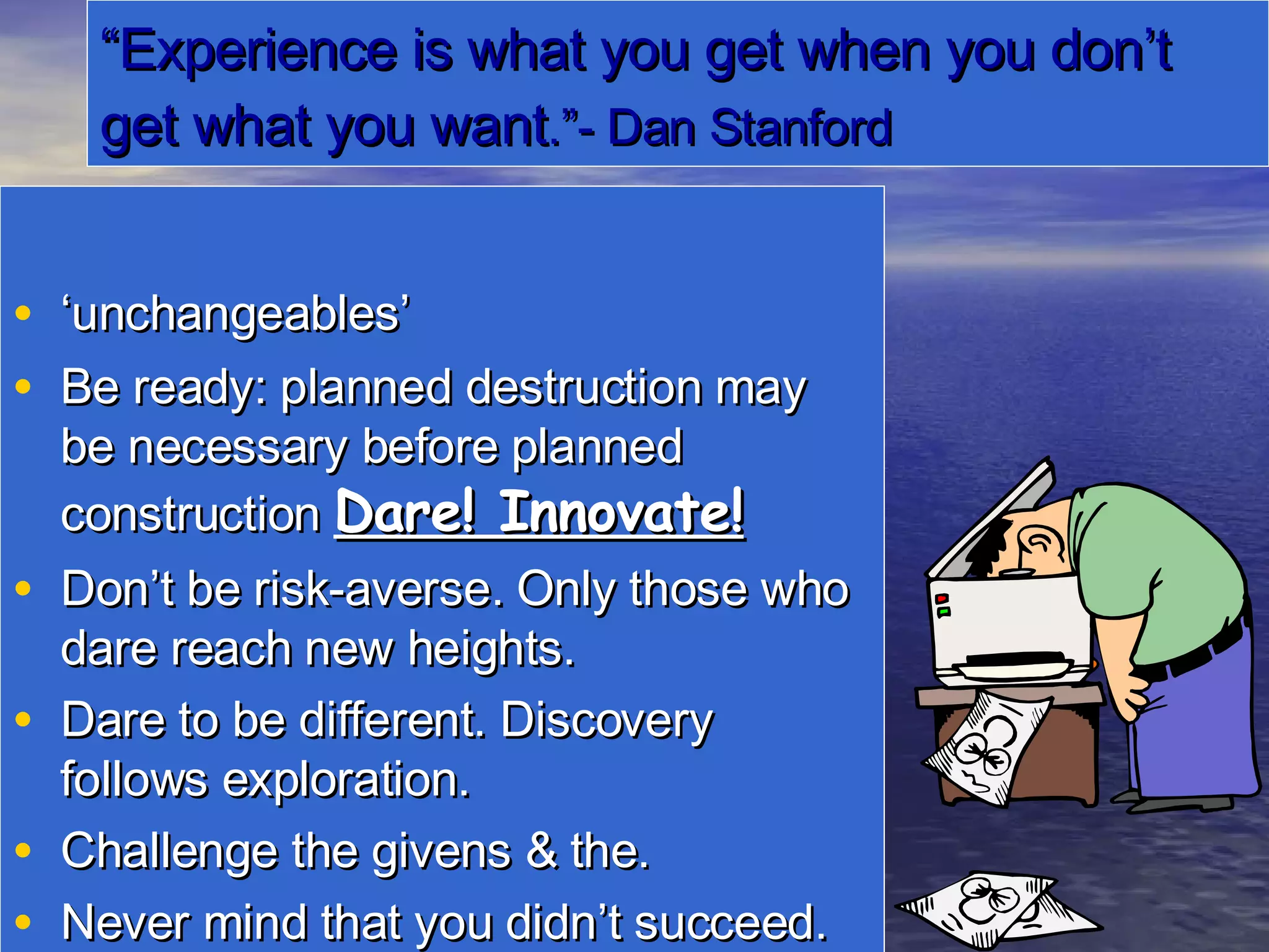 “ Experience is what you get when you don’t get what you want .”- Dan Stanford ‘ unchangeables’ Be ready: planned destruction may be necessary before planned construction  Dare! Innovate! Don’t be risk-averse. Only those who dare reach new heights. Dare to be different. Discovery follows exploration. Challenge the givens & the. Never mind that you didn’t succeed.  