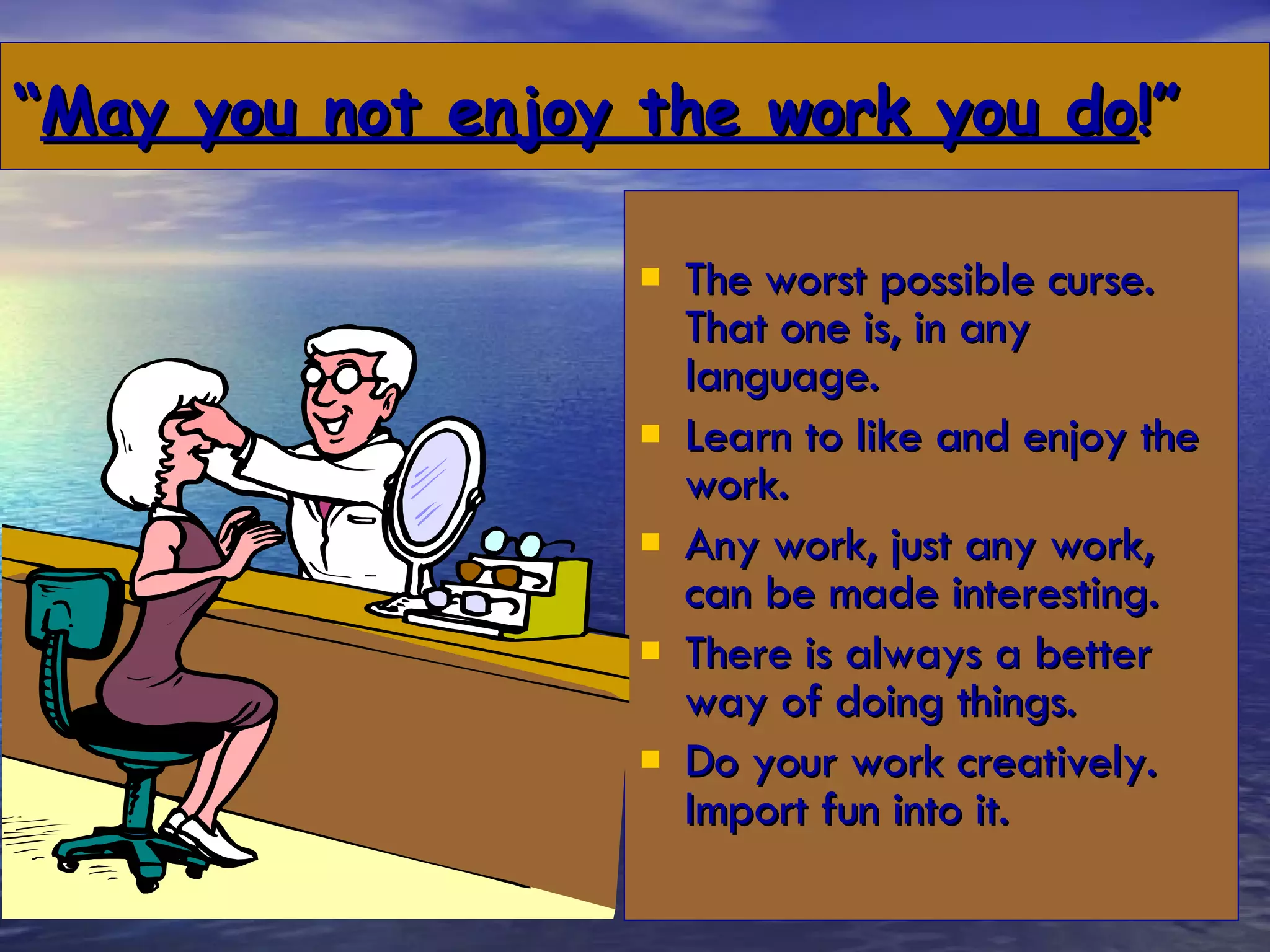“ May you not enjoy the work you do !” The worst possible curse. That one is, in any language. Learn to like and enjoy the work. Any work, just any work, can be made interesting. There is always a better way of doing things. Do your work creatively. Import fun into it. 